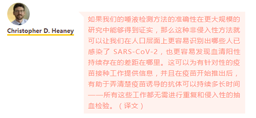 如果我们的唾液检测方法的准确性在更大规模的研究中能够得到证实，那么这种非侵入性方法就可以让我们在人口层面上更容易识别出哪些人已感染了 SARS-CoV-2，也更容易发现血清阳性持续存在的差距在哪里。